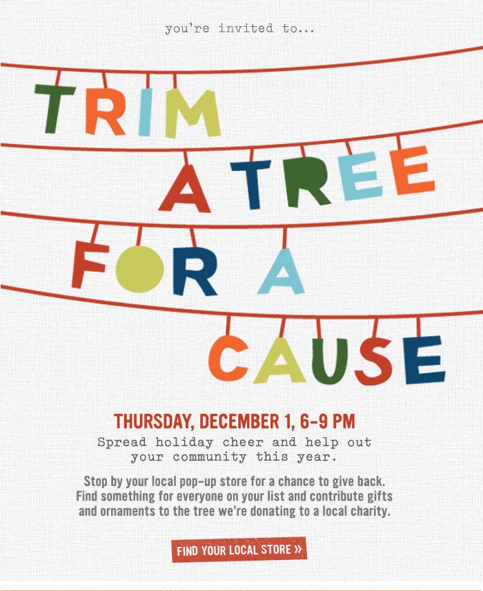 you're invited to... trim a tree for a cause. Thursday, December 1, 6-9pm. Spread cheer and help out your community this year. Stop by your local pop-up store for a chance to give back. Find something for everyone on your list and contribute gifts and ornaments to the tree we're donating to a local charity. Find Your Local Store.
