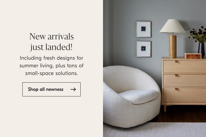 New arrivals just landed! Including fresh designs for summer living, plus tons of small-space solutions. Shop all newness 