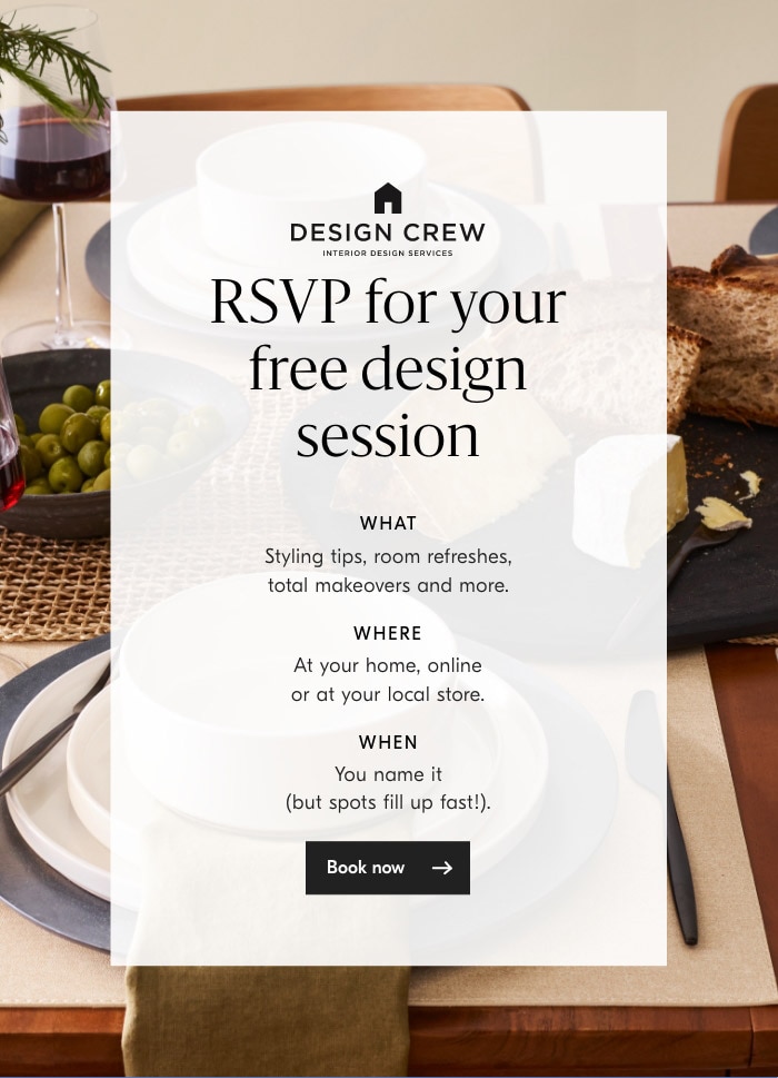  REW RSVP fo;your free design session WHAT Styling tips, room refreshes, total makeovers and more. WHERE At your home, online or at your local store. WHEN You name it but spots fill up fast!. 