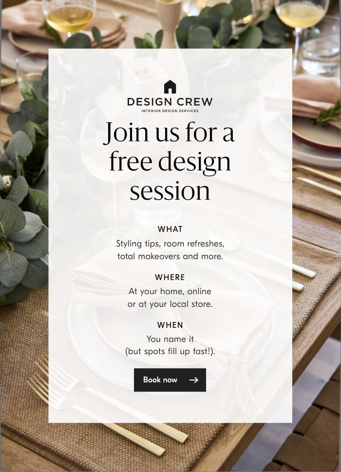  Join us for a N free design % session ' Styling tips, room refreshes, total makeovers and more. WHERE At your home, online or at your local store. WHEN You name it but spots fill up fast!. 