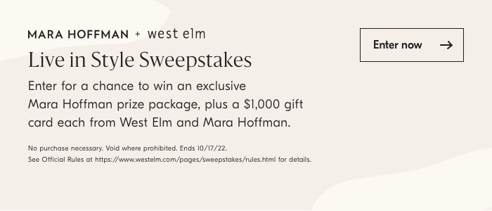 MARA HOFFMAN west elm Live in Style Sweepstakes Enter for a chance to win an exclusive Mara Hoffman prize package, plus a $1,000 gift card each from West Elm and Mara Hoffman. No purchase necessary. Vid where pronibied. Ends 101722. Sea Offciol Rules o hips:smwwswestom compagesswespstakesulesnimi for detas Enternow 