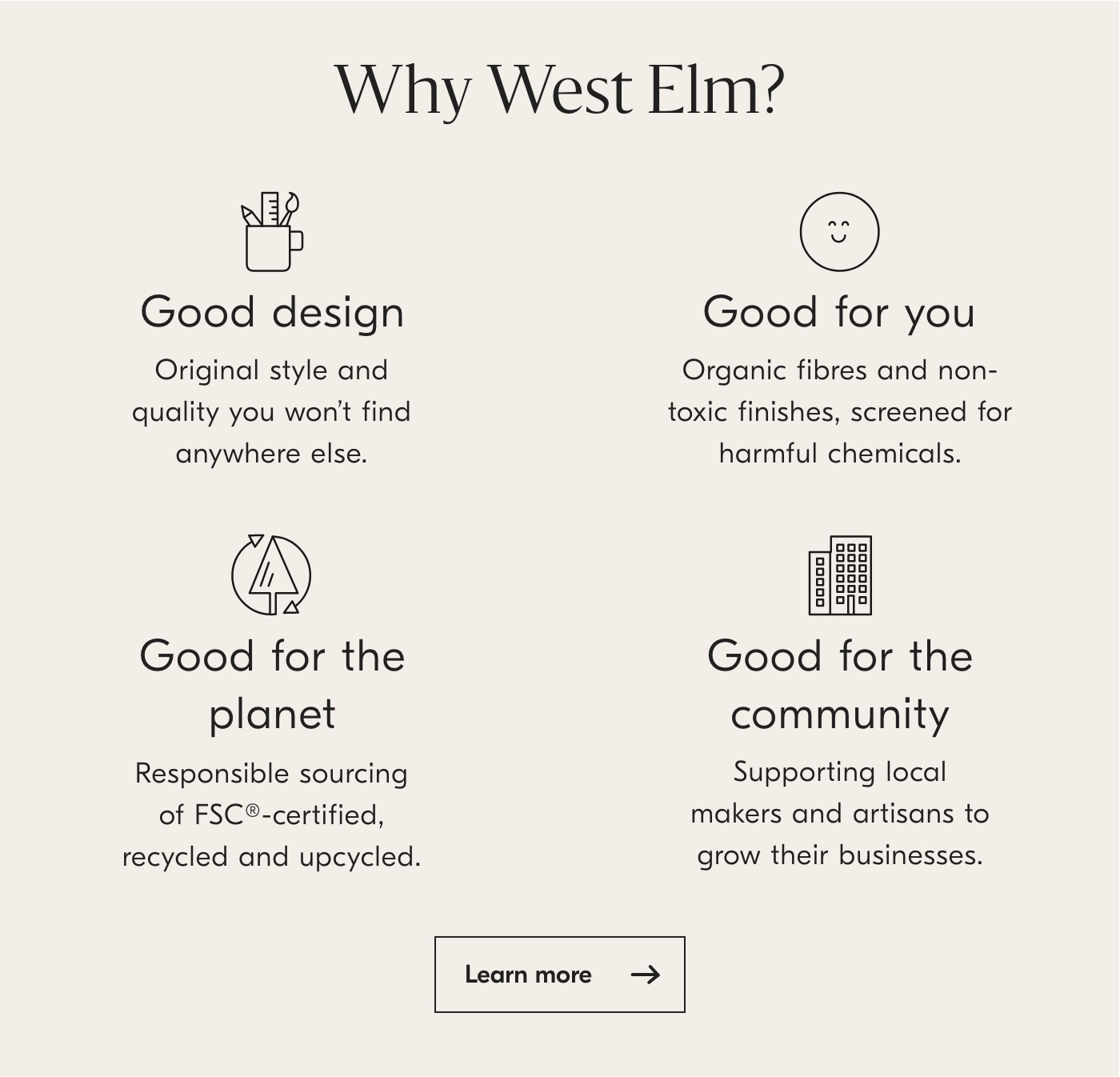 Why West EIm? Good design Good for you Original style and Organic fibres and non- quality you won't find toxic finishes, screened for anywhere else. harmful chemicals. @ Good for the Good for the planet community Responsible sourcing Supporting local of FSC-certified, makers and artisans to recycled and upcycled. grow their businesses. Learn more 
