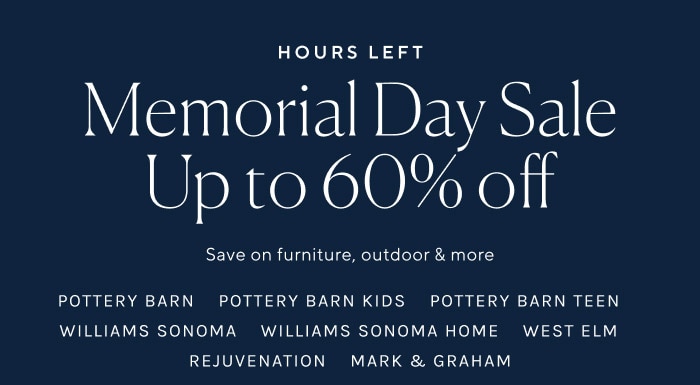 HOURS LEFT Memorial Day Sale Up to 60% off Save on furniture, outdoor more POTTERY BARN POTTERY BARN KIDS POTTERY BARN TEEN WILLIAMS SONOMA WILLIAMS SONOMA HOME WEST ELM REJUVENATION MARK GRAHAM 