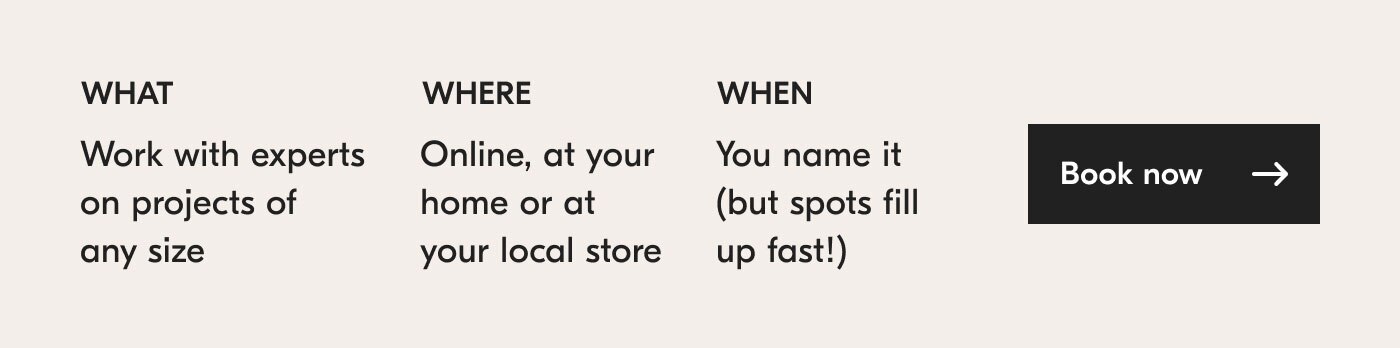 What? Work with experts on projects of any size. Where? Online, at your home or at your local store. When? You name it (but spots fill up fast!). Book now
