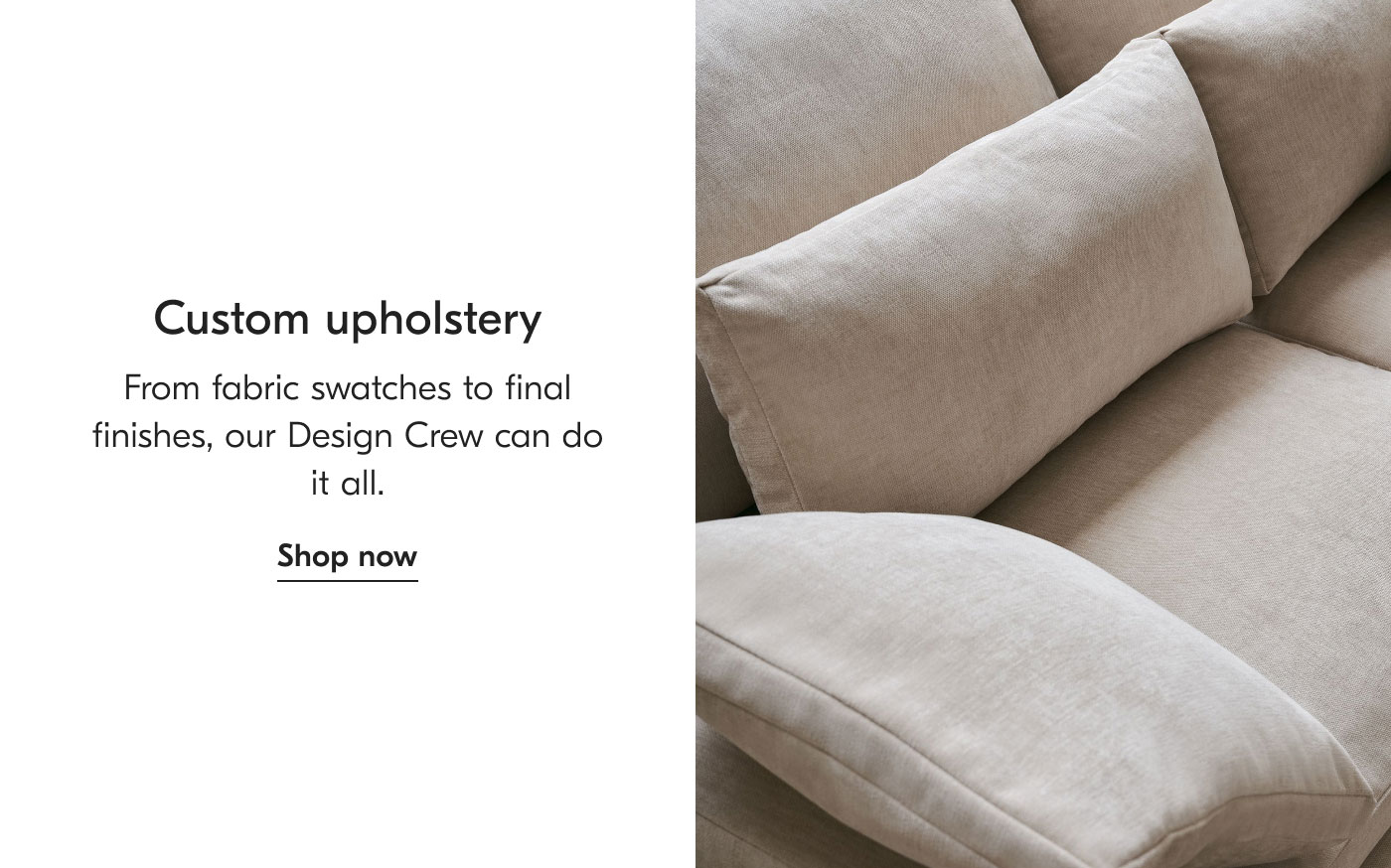 Custom Upholstery: From fabric swatches to final finishes, our Design Crew can do it all. Shop now