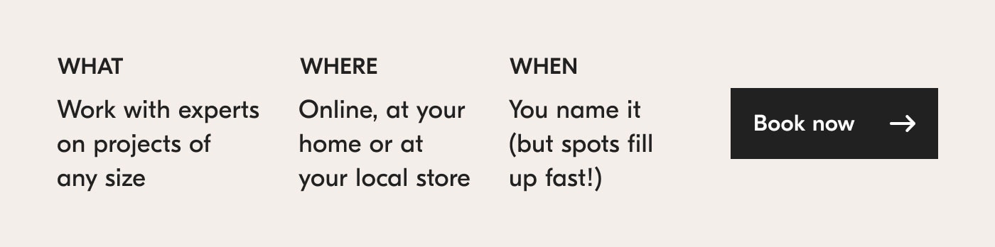 What? Work with experts on projects of any size. Where? Online, at your home or at your local store. When? You name it (but spots fill up fast!). Book now