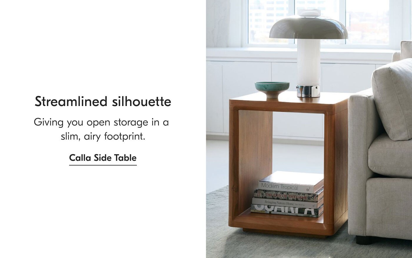 Streamlined silhouette - Giving you open storage in a slim, airy footprint. Calla Side Table