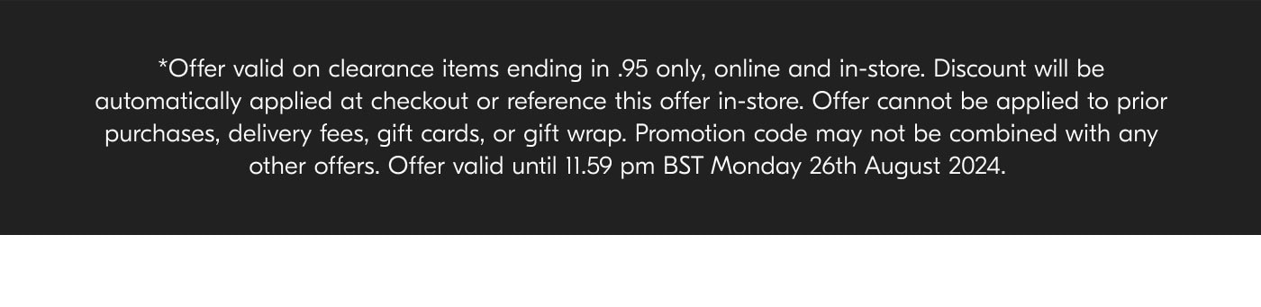 *Offer valid on clearance items ending in .95 only, online and in-store. Discount will be automatically applied at checkout or reference this offer in-store. Offer cannot be applied to prior purchases, delivery fees, gift cards, or gift wrap. Promotion code may not be combined with any other offers. Offer valid until 11.59pm BST Monday 26th August 2024.
