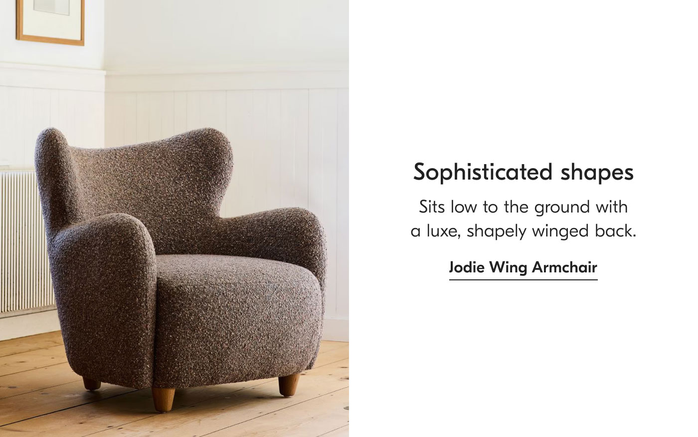 Sophisticated shapes - Sits low to the ground with a luxe, shapely winged back. Jodie Wing Armchair