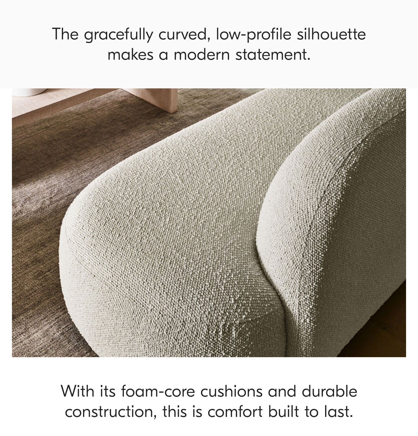 The gracefully curved, low-profile silhouette makes a modern statement. With its foam-core cushions and durable construction, this is comfort built to last.
