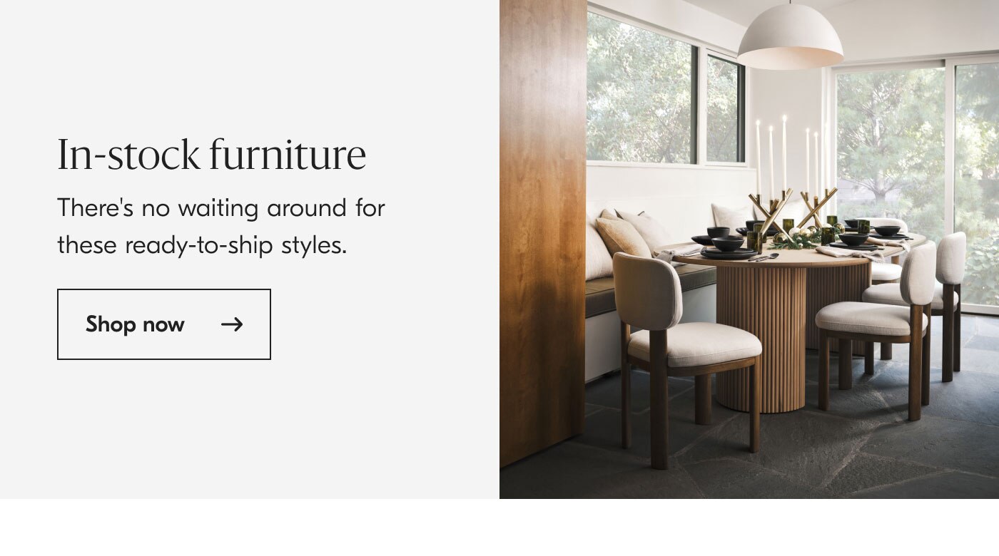 In-stock furniture - There's no waiting around for these ready-to-ship styles. Shop now
