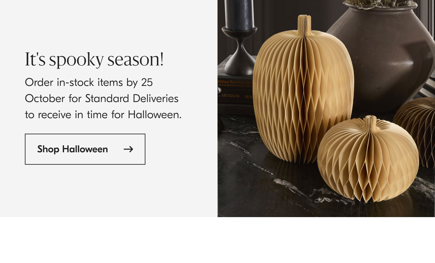 It's spooky season! Order in-stock items by 25 October for Standard Deliveries to receive in time for Halloween. Shop Halloween