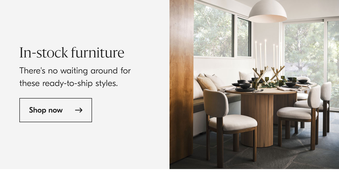 In-stock furniture - There's no waiting around for these ready-to-ship styles. Shop now