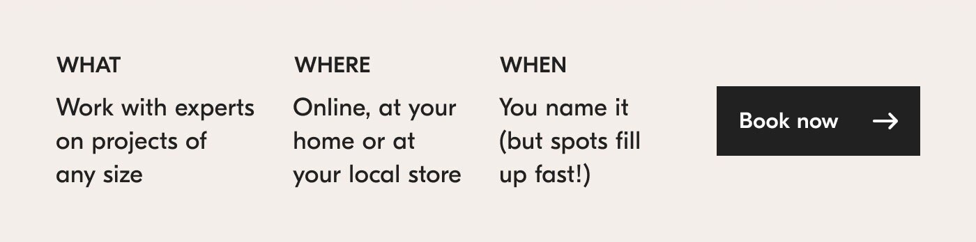 What? Work with experts on projects of any size. Where? Online, at your home or at your local store. When? You name it (but spots fill up fast!). Book now