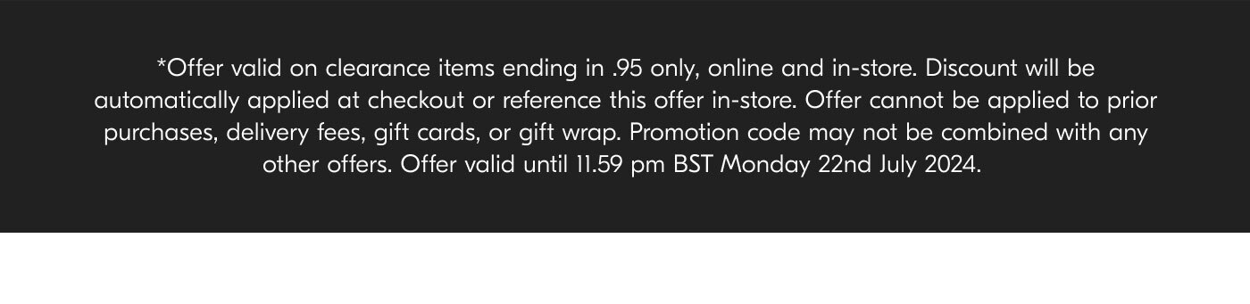 *Offer valid on clearance items ending in .95 only, online and in-store. Discount will be automatically applied at checkout or reference this offer in-store. Offer cannot be applied to prior purchases, delivery fees, gift cards, or gift wrap. Promotion code may not be combined with any other offers. Offer valid until 11.59 pm BST Monday 22nd July 2024.