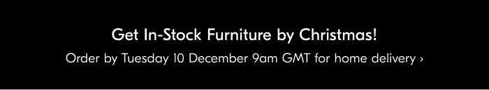 Get In-Stock Furniture by Christmas! Order by Tuesday 10 December 9am GMT for home delivery