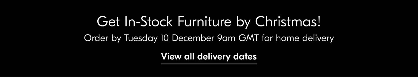 Get In-Stock Furniture by Christmas! Order by Tuesday 10 December 9am GMT for home delivery - View all delivery dates
