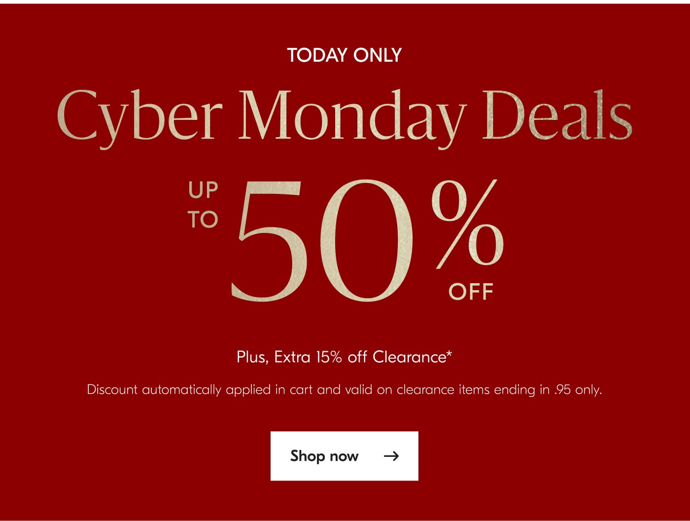 Today Only - Cyber Monday Deals - Up to 50% off - Plus, Extra 15% off Clearance* Discount automatically applied in cart and valid on clearance items ending in .95 only - Shop now