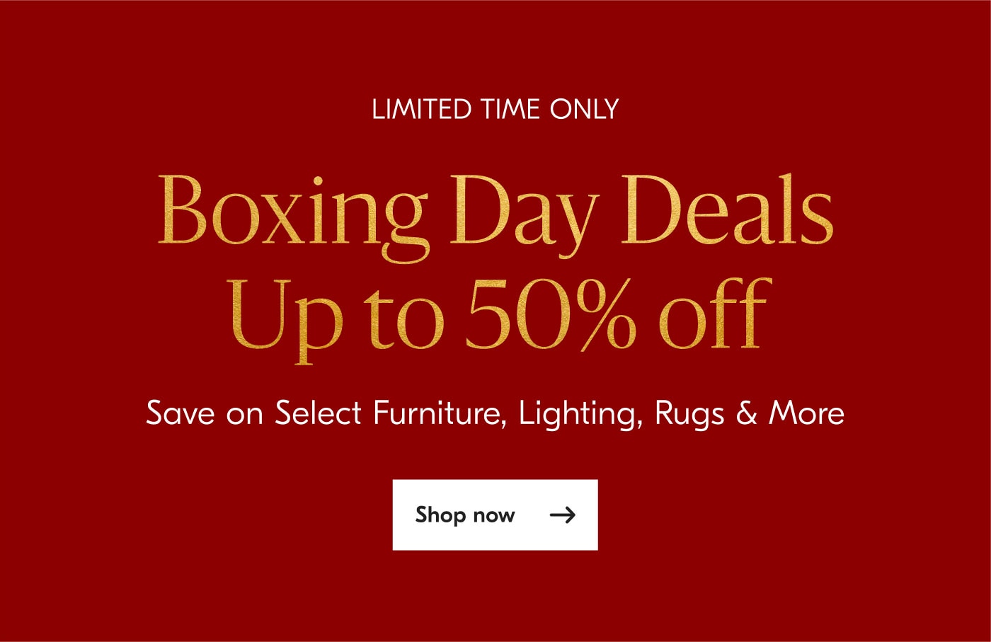 Limited Time Only - Boxing Day Deals Up to 50% off - Save on select furniture, lighting, rugs & more - Shop now