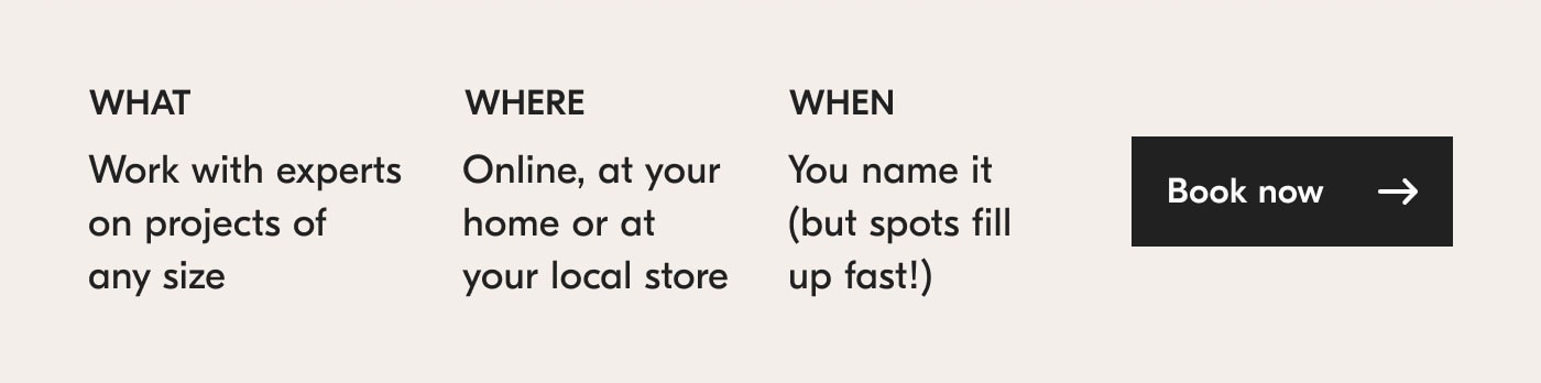 What? Work with experts on projects of any size. Where? Online, at your home or at your local store. When? You name it (but spots fill up fast!). Book now