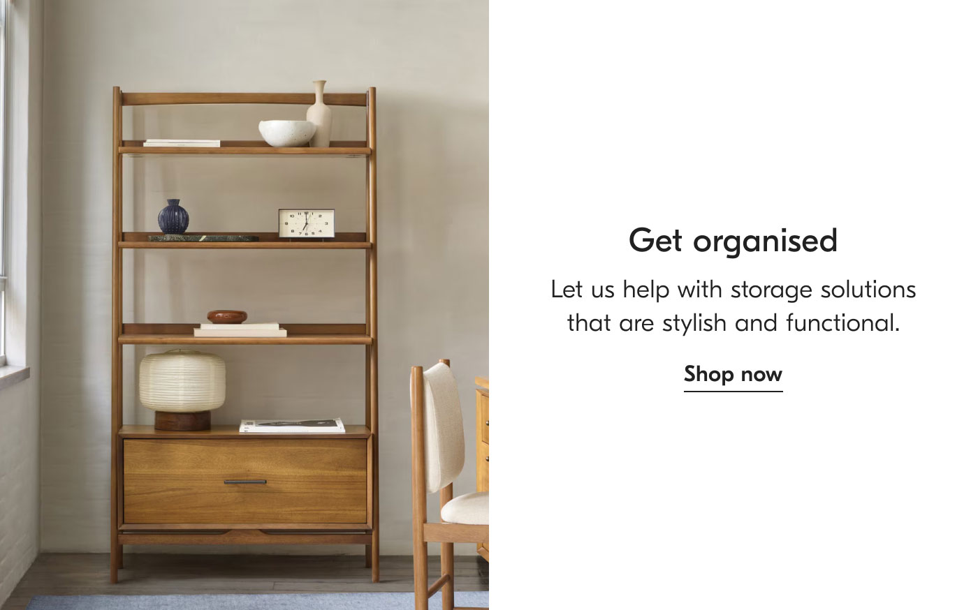 Get organised - Let us help with storage solutions that are stylish and functional. Shop now