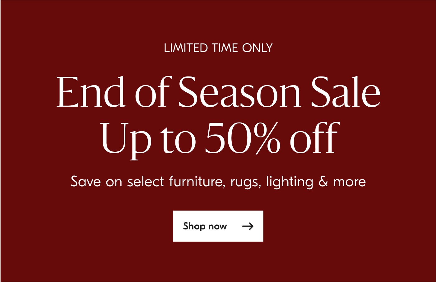 Limited time only - End of Season Sale Up to 50% off - Save on select furniture, rugs, lighting & more - Shop now