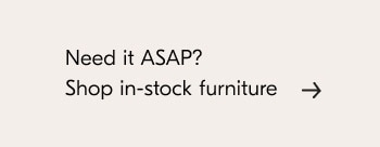 Need it ASAP? Shop in-stock furniture 