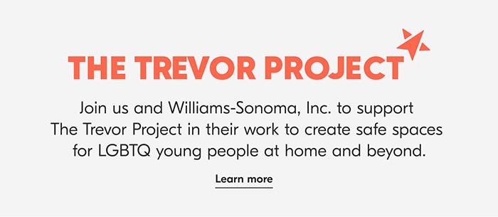 THE TREVOR PROJECT4A Join us and Williams-Sonoma, Inc. to support The Trevor Project in their work to create safe spaces for LGBTQ young people at home and beyond. Learn more 