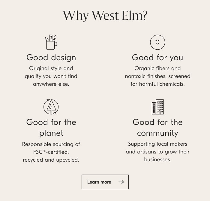 Why West EIm? O Good design Good for you Original style and Organic fibers and quality you won't find nontoxic finishes, screened anywhere else. for harmful chemicals. Good for the Good for the planet community Responsible sourcing of Supporting local makers FSCo-certified, and artisans to grow their recycled and upcycled. businesses. Learnmore 