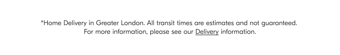 *Home Delivery in Greater London. All transit times are estimates and not guaranteed. For more information, please see our Delivery information.
