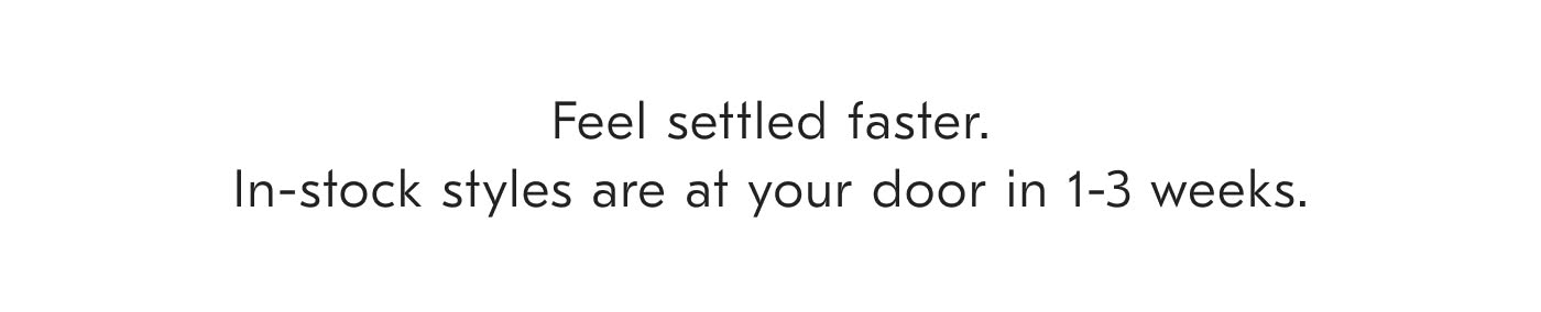 Feel settled faster. In-stock styles are at your door in 1-3 weeks.