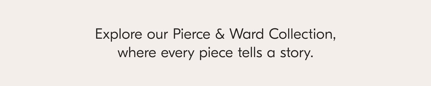 Explore our Pierce & Ward Collection, where every piece tells a story.