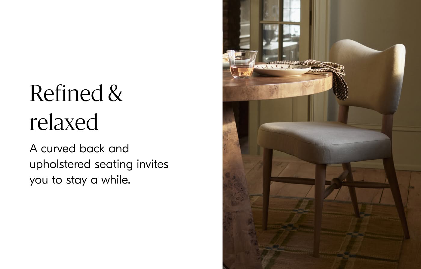 Refined & Relaxed - A curved back and upholstered seating invites you to stay a while.