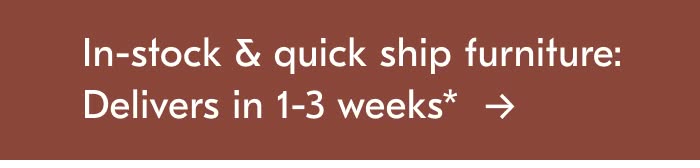 In-stock & quick ship furniture: Delivers in 1-3 weeks*