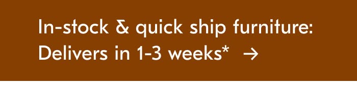 In-stock & quick ship furniture: Delivers in 1-3 weeks*