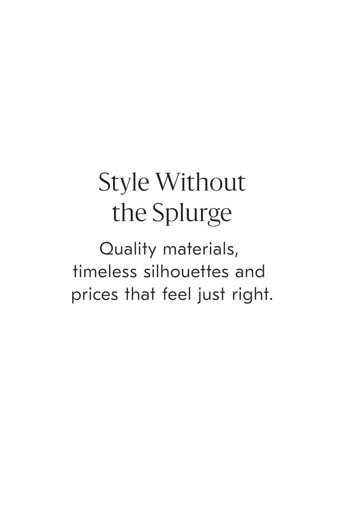 Style without the splurge - Quality materials, timeless silhouettes and prices that feel just right.