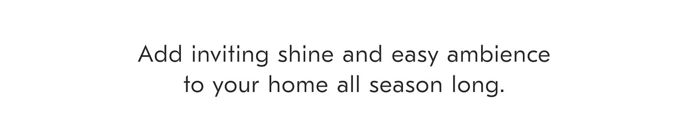 Add inviting shine and easy ambience to your home all season long.