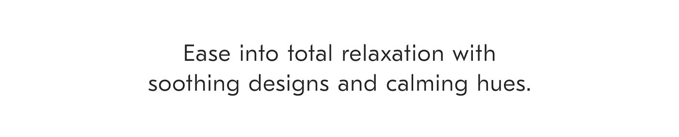 Ease into total relaxation with soothing designs and calming hues.