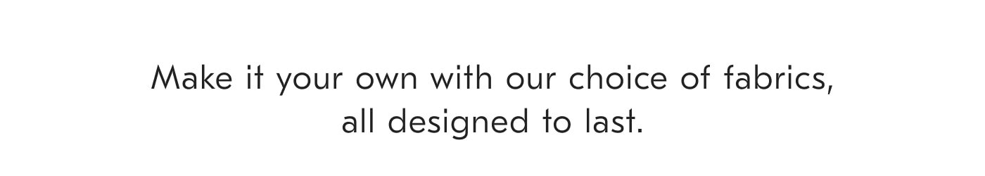 Make it your own with our choice of fabrics, all designed to last.