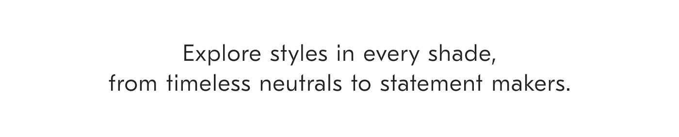 Explore styles in every shade, from timeless neutrals to statement makers.